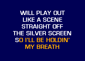 WILL PLAY OUT
LIKE A SCENE
STRAIGHT OFF

THE SILVER SCREEN
SO PLL BE HOLDIN'
MY BREATH