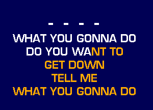 WHAT YOU GONNA DO
DO YOU WANT TO
GET DOWN
TELL ME
WHAT YOU GONNA DO