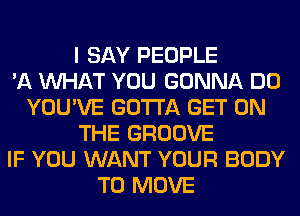 I SAY PEOPLE
'11 WHAT YOU GONNA DO
YOU'VE GOTTA GET ON
THE GROOVE
IF YOU WANT YOUR BODY
TO MOVE