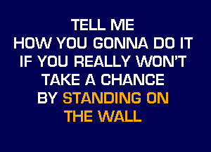 TELL ME
HOW YOU GONNA DO IT
IF YOU REALLY WON'T
TAKE A CHANCE
BY STANDING ON
THE WALL