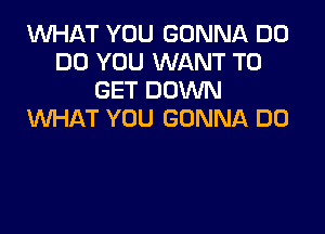 1'd'UI-IAT YOU GONNA D0
DO YOU WANT TO
GET DOWN

WHAT YOU GONNA DO