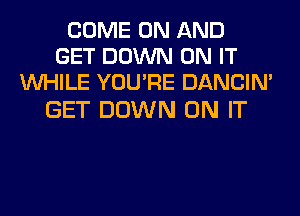 COME ON AND
GET DOWN ON IT
WHILE YOU'RE DANCIN'

GET DOWN ON IT