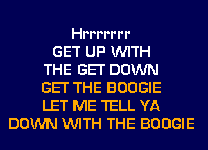 Hrrrrrrr

GET UP WITH
THE GET DOWN
GET THE BOOGIE
LET ME TELL YA
DOWN WITH THE BOOGIE