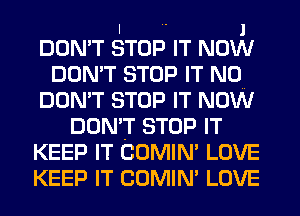 I  1
DON'T STOP IT NOW
DON'T STOP IT N0
DON'T STOP IT NOW
DON'T STOP IT
KEEP IT COMIN' LOVE
KEEP IT COMIN' LOVE