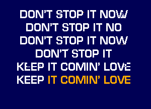 DON'T STOP IT NOVM
DON'T STOP IT N0
DON'T STOP IT NOW
DON'T STOP IT
KEEP IT COMIN' LOVE
KEEP IT COMIN' LOVE