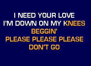 I NEED YOUR LOVE
I'M DOWN ON MY KNEES
BEGGIN'

PLEASE PLEASE PLEASE
DON'T GO