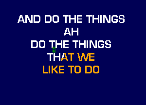 AND DO THE THINGS
AH
DO THE THINGS

THAT WE
LIKE TO DO