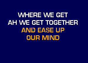 WHERE WE GET
AH WE GET TOGETHER
AND EASE UP
OUR MIND