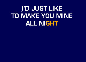 .I'D JUST LIKE
TO MAKE YOU MINE
ALL NIGHT