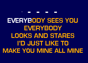 EVERYBODY SEES YOU
EVERYBODY
LOOKS AND STARES

PD JUST LIKE TO
MAKE YOU MINE ALL MINE