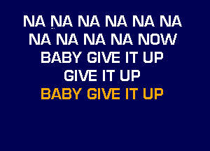 NA NA NA NA NA NA
NA NA NA NA NOW
BABY GIVE IT UP
GIVE IT UP
BABY GIVE IT UP