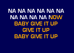 NA NA NA NA NA NA
NA NA NA NA NOW
BABY GIVE IT UP
GIVE IT UP
BABY GIVE IT UP