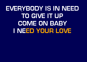 EVERYBODY IS IN NEED
TO GIVE IT UP
COME ON BABY
I NEED YOUR LOVE