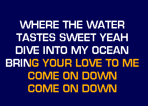 WHERE THE WATER
TASTES SWEET YEAH
DIVE INTO MY OCEAN

BRING YOUR LOVE TO ME
COME ON DOWN
COME ON DOWN
