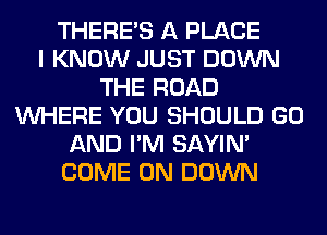 THERE'S A PLACE
I KNOW JUST DOWN
THE ROAD
WHERE YOU SHOULD GO
AND I'M SAYIN'
COME ON DOWN