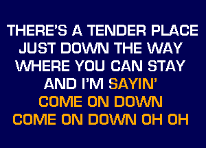 THERE'S A TENDER PLACE
JUST DOWN THE WAY
WHERE YOU CAN STAY

AND I'M SAYIN'
COME ON DOWN
COME ON DOWN 0H 0H