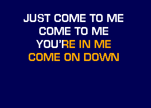 JUST COME TO ME
COME TO ME
YOU'RE IN ME

COME ON DOWN