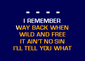 I REMEMBER
WAY BACK WHEN
WILD AND FREE

IT AINT NO SIN

I'LL TELL YOU WHAT I