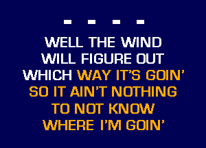 WELL THE WIND
WILL FIGURE OUT
WHICH WAY IT'S GOIN'
50 IT AIN'T NOTHING
TO NOT KNOW
WHERE I'M GOIN'