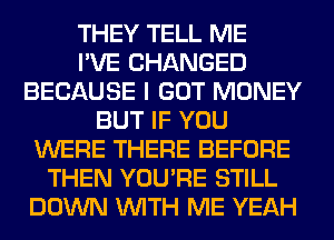 THEY TELL ME
I'VE CHANGED
BECAUSE I GOT MONEY
BUT IF YOU
WERE THERE BEFORE
THEN YOU'RE STILL
DOWN WITH ME YEAH