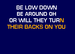 BE LUW DOWN
BE AROUND 0H

0R 1'WILL THEY TURN
THEIR BACKS ON YOU