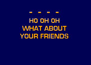 HO 0H 0H
WHAT ABOUT

YOUR FRIENDS