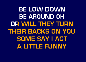 BE LUW DOWN
BE AROUND 0H

0R WLL THEY TURN
THEIR BACKS ON YOU
SOME SAY I ACT
A LITTLE FUNNY