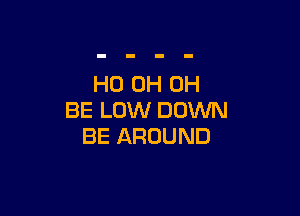 HO 0H 0H

BE LOW DOWN
BE AROUND