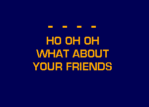 HO 0H 0H

WHAT ABOUT
YOUR FRIENDS