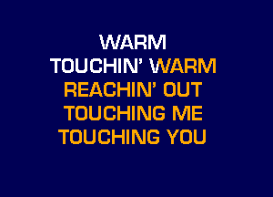 WARM
TOUCHIN' WARM
REACHIN' UUT

TOUCHING ME
TOUCHING YOU