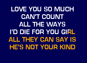 LOVE YOU SO MUCH
CANT COUNT
ALL THE WAYS

I'D DIE FOR YOU GIRL

ALL THEY CAN SAY IS

HE'S NOT YOUR KIND