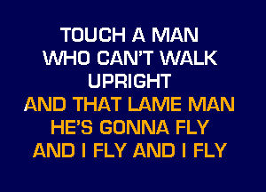 TOUCH A MAN
WHO CAN'T WALK
UPRIGHT
AND THAT LAME MAN
HE'S GONNA FLY
AND I FLY AND I FLY