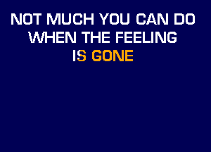 NOT MUCH YOU CAN DO
WHEN THE FEELING
IS GONE