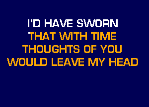 I'D HAVE SWORN
THAT WITH TIME
THOUGHTS OF YOU
WOULD LEAVE MY HEAD