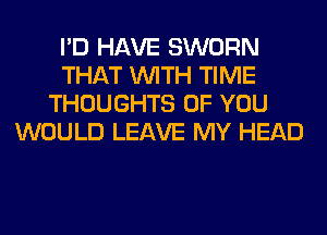 I'D HAVE SWORN
THAT WITH TIME
THOUGHTS OF YOU
WOULD LEAVE MY HEAD