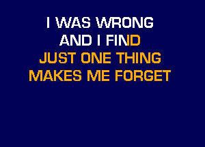 I WAS WRONG
AND I FIND
JUST ONE THING

MAKES ME FORGET