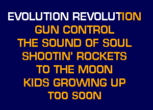 EVOLUTION REVOLUTION
GUN CONTROL
THE SOUND OF SOUL
SHOOTIN' ROCKETS
TO THE MOON

KIDS GROINING UP
TOO SOON