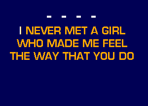 I NEVER MET A GIRL
WHO MADE ME FEEL
THE WAY THAT YOU DO