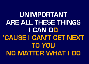 UNIMPORTANT
ARE ALL THESE THINGS
I CAN DO
'CAUSE I CAN'T GET NEXT
TO YOU
NO MATTER INHAT I DO