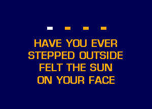 HAVE YOU EVER
STEPPED OUTSIDE
FELT THE SUN

ON YOUR FACE

g