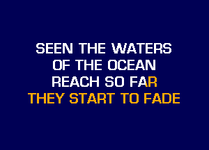 SEEN THE WATERS
OF THE OCEAN
REACH SO FAR

THEY START TO FADE