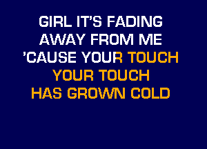 GIRL ITS FADING
AWAY FROM ME
'CAUSE YOUR TOUCH
YOUR TOUCH
HAS GROWN COLD