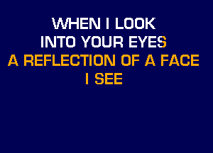 WHEN I LOOK
INTO YOUR EYES
A REFLECTION OF A FACE
I SEE