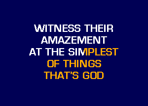 WITNESS THEIR
AMAZEMENT
AT THE SIMPLEST

OF THINGS
THAT'S GOD