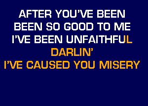 AFTER YOU'VE BEEN
BEEN SO GOOD TO ME
I'VE BEEN UNFAITHFUL

DARLIN'
I'VE CAUSED YOU MISERY