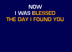 NOW
I WAS BLESSED
THE DAY I FOUND YOU