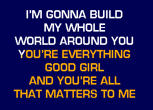 I'M GONNA BUILD
MY WHOLE
WORLD AROUND YOU
YOU'RE EVERYTHING
GOOD GIRL
AND YOU'RE ALL
THAT MATTERS TO ME