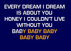 EVERY DREAM I DREAM
IS ABOUT YOU
HONEY I COULDN'T LIVE
WITHOUT YOU
BABY BABY BABY
BABY BABY