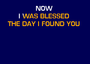 NOW
I WAS BLESSED
THE DAY I FOUND YOU