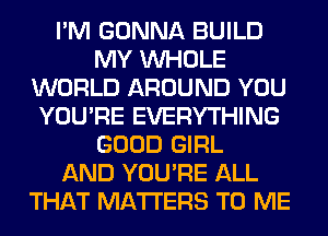 I'M GONNA BUILD
MY WHOLE
WORLD AROUND YOU
YOU'RE EVERYTHING
GOOD GIRL
AND YOU'RE ALL
THAT MATTERS TO ME